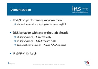 Demonstra*on	
  


•  IPv4/IPv6	
  performance	
  measurement	
  
    ð via	
  online	
  service	
  –	
  test	
  your	
  internet	
  uplink	
  


•  DNS	
  behavior	
  with	
  and	
  without	
  dualstack	
  
    ð v4.ipv6now.ch	
  –	
  A	
  record	
  only	
  
    ð v6.ipv6now.ch	
  –	
  AAAA	
  record	
  only	
  
    ð dualstack.ipv6now.ch	
  –	
  A	
  and	
  AAAA	
  record	
  


•  IPv6/IPv4	
  fallback	
  


                              Troubleshooting IPv6 – Swiss IPv6 Day Zürich – 08. Juni 2011
 