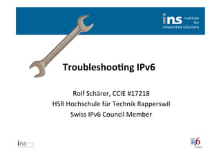 Troubleshoo*ng	
  IPv6	
  

         Rolf	
  Schärer,	
  CCIE	
  #17218	
  
HSR	
  Hochschule	
  für	
  Technik	
  Rapperswil	
  
        Swiss	
  IPv6	
  Council	
  Member	
  
 