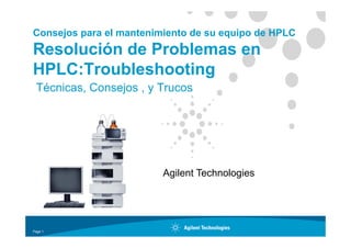 Consejos para el mantenimiento de su equipo de HPLC
Resolución de Problemas en
HPLC:Troubleshooting
HPLC:Troubleshooting
Técnicas, Consejos , y Trucos
Agilent Technologies
Page 1
 