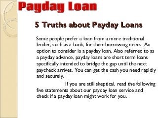 5 Truths about Payday Loans
Some people prefer a loan from a more traditional
lender, such as a bank, for their borrowing needs. An
option to consider is a payday loan. Also referred to as
a payday advance, payday loans are short term loans
specifically intended to bridge the gap until the next
paycheck arrives. You can get the cash you need rapidly
and securely.
                If you are still skeptical, read the following
five statements about our payday loan service and
check if a payday loan might work for you.
 