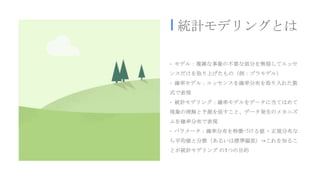 - モデル：複雑な事象の不要な部分を無視してエッセ
ンスだけを取り上げたもの（例：プラモデル）
- 確率モデル：エッセンスを確率分布を取り入れた数
式で表現
- 統計モデリング：確率モデルをデータに当てはめて
現象の理解と予測を促すこと、データ発生のメカニズ
ムを確率分布で表現
- パラメータ：確率分布を特徴づける値 • 正規分布な
ら平均値と分散（あるいは標準偏差）->これを知るこ
とが統計モデリング の1つの目的
I 統計モデリングとは
 