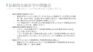 パラメータθはある一点の真の値を持つ定数と考える
I 伝統的な統計学の問題点
- 検定の解釈が直感的でない
- 仮説Hが正しいとした時にデータYかそれより極端なデータが得られる確
率（例：p(y>=Y|H)）をp値と呼んで検定に使うが、p値は有意水準との比
較に使われるものなので直感的に解釈しにくい
- ベイズ統計はデータが得られた時の仮説Hが正しいかという確率p(H|Y)を
求めることができ、解釈しやすい。
- 信頼区間の解釈が直感的でない
- パラメータθは定数なので「θの値が区間[a,b]にある確率は95%である」
という言い方ができない
- 「データを取り直して解析を繰り返した時に『θの値が区間[a,b]にある』
と言えば95%くらい当たっているだろう」という解釈をしなければなら
ない
- 複雑なモデルにおいて信頼区間と予測区間の算出が難しい
- 複雑なモデルに含まれるパラメータの信頼区間や予測区間を求めるのは
理論的に難しく、数式も難解。
 