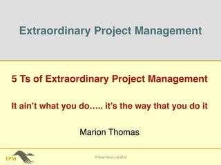 EPM
Extraordinary Project Management
5 Ts of Extraordinary Project Management
It ain’t what you do….. it’s the way that you do it
© Gold Heron Ltd 2018
Marion Thomas
 
