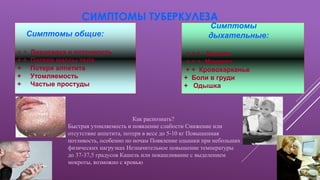 СИМПТОМЫ ТУБЕРКУЛЕЗА
Симптомы общие:
+ + Лихорадка и потливость
+ + Потеря массы тела
+ Потеря аппетита
+ Утомляемость
+ Частые простуды
Симптомы
дыхательные:
+ + + Кашель
+ + + Мокрота
+ + Кровохарканье
+ Боли в груди
+ Одышка
Как распознать?
Быстрая утомляемость и появление слабости Снижение или
отсутствие аппетита, потеря в весе до 5-10 кг Повышенная
потливость, особенно по ночам Появление одышки при небольших
физических нагрузках Незначительное повышение температуры
до 37-37,5 градусов Кашель или покашливание с выделением
мокроты, возможно с кровью
 