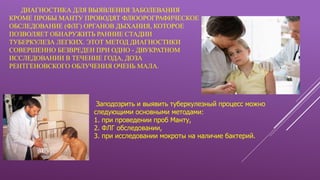ДИАГНОСТИКА ДЛЯ ВЫЯВЛЕНИЯ ЗАБОЛЕВАНИЯ
КРОМЕ ПРОБЫ МАНТУ ПРОВОДЯТ ФЛЮОРОГРАФИЧЕСКОЕ
ОБСЛЕДОВАНИЕ (ФЛГ) ОРГАНОВ ДЫХАНИЯ, КОТОРОЕ
ПОЗВОЛЯЕТ ОБНАРУЖИТЬ РАННИЕ СТАДИИ
ТУБЕРКУЛЕЗА ЛЕГКИХ. ЭТОТ МЕТОД ДИАГНОСТИКИ
СОВЕРШЕННО БЕЗВРЕДЕН ПРИ ОДНО - ДВУКРАТНОМ
ИССЛЕДОВАНИИ В ТЕЧЕНИЕ ГОДА, ДОЗА
РЕНТГЕНОВСКОГО ОБЛУЧЕНИЯ ОЧЕНЬ МАЛА.
Заподозрить и выявить туберкулезный процесс можно
следующими основными методами:
1. при проведении проб Манту,
2. ФЛГ обследовании,
3. при исследовании мокроты на наличие бактерий.
 