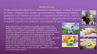ИЗБЕГАЙТЕ ВСЕГО, ЧТО МОЖЕТ ОСЛАБИТЬ ЗАЩИТНЫЕ СИЛЫ
ВАШЕГО ОРГАНИЗМА. БЕРЕГИТЕ СВОЕ ЗДОРОВЬЕ. СОБЛЮДАЙТЕ
РЕЖИМ ТРУДА, ОТДЫХА И ПИТАНИЯ. РЕГУЛЯРНО ЗАНИМАЙТЕСЬ
СПОРТОМ. БОЛЬШЕ НАХОДИТЕСЬ НА СВЕЖЕМ ВОЗДУХЕ. НЕ КУРИТЕ,
НЕ ПОЗВОЛЯЙТЕ КУРИТЬ ДРУГИМ В ВАШЕМ ОКРУЖЕНИИ. НЕ
ЗЛОУПОТРЕБЛЯЙТЕ АЛКОГОЛЕМ, НАРКОТИКАМИ. ЧАЩЕ
ПРОВЕТРИВАЙТЕ ПОМЕЩЕНИЯ, ГДЕ НАХОДИТЕСЬ (КЛАСС, КВАРТИРА
И ДР.). СИСТЕМАТИЧЕСКИ ПРОВОДИТЕ ВЛАЖНУЮ УБОРКУ
ПОМЕЩЕНИЙ. ПОЛЬЗУЙТЕСЬ ИНДИВИДУАЛЬНОЙ ПОСУДОЙ И
СРЕДСТВАМИ ГИГИЕНЫ. ОБЯЗАТЕЛЬНО СОБЛЮДАЙТЕ ЛИЧНУЮ
ГИГИЕНУ (МЫТЬЕ РУК ПОСЛЕ ВОЗВРАЩЕНИЯ С УЛИЦЫ, ИЗ
ТРАНСПОРТА, ИЗ ТУАЛЕТА И ПЕРЕД ЕДОЙ). ДЕРЖИТЕСЬ ПОДАЛЬШЕ
ОТ КАШЛЯЮЩИХ ЛЮДЕЙ.
Профилактика
Чтобы уменьшить вероятность заражения окружающих, человек, больной
активным туберкулезом, должен придерживаться определенных правил:
прикрывать рот платком или рукой и отворачиваться при кашле; сжигать
бумажные носовые платки немедленно после употребления; пользоваться
отдельной посудой и не позволять пользоваться ей другим.
 