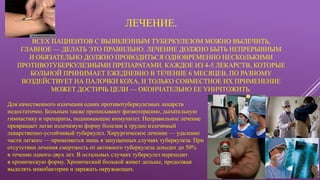 ЛЕЧЕНИЕ.
ВСЕХ ПАЦИЕНТОВ С ВЫЯВЛЕННЫМ ТУБЕРКУЛЕЗОМ МОЖНО ВЫЛЕЧИТЬ,
ГЛАВНОЕ — ДЕЛАТЬ ЭТО ПРАВИЛЬНО. ЛЕЧЕНИЕ ДОЛЖНО БЫТЬ НЕПРЕРЫВНЫМ
И ОБЯЗАТЕЛЬНО ДОЛЖНО ПРОВОДИТЬСЯ ОДНОВРЕМЕННО НЕСКОЛЬКИМИ
ПРОТИВОТУБЕРКУЛЕЗНЫМИ ПРЕПАРАТАМИ. КАЖДОЕ ИЗ 4-5 ЛЕКАРСТВ, КОТОРЫЕ
БОЛЬНОЙ ПРИНИМАЕТ ЕЖЕДНЕВНО В ТЕЧЕНИЕ 6 МЕСЯЦЕВ, ПО РАЗНОМУ
ВОЗДЕЙСТВУЕТ НА ПАЛОЧКИ КОХА, И ТОЛЬКО СОВМЕСТНОЕ ИХ ПРИМЕНЕНИЕ
МОЖЕТ ДОСТИЧЬ ЦЕЛИ — ОКОНЧАТЕЛЬНО ЕЕ УНИЧТОЖИТЬ.
Для качественного излечения одних противотуберкулезных лекарств
недостаточно. Больным также прописывают физиотерапию, дыхательную
гимнастику и препараты, поднимающие иммунитет. Неправильное лечение
превращает легко излечимую форму болезни в трудно излечимый
лекарственно-устойчивый туберкулез. Хирургическое лечение — удаление
части легкого — применяется лишь в запущенных случаях туберкулеза. При
отсутствии лечения смертность от активного туберкулеза доходит до 50%
в течение одного-двух лет. В остальных случаях туберкулез переходит
в хроническую форму. Хронический больной живет дольше, продолжая
выделять микобактерии и заражать окружающих.
 