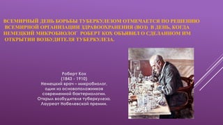 ВСЕМИРНЫЙ ДЕНЬ БОРЬБЫ ТУБЕРКУЛЕЗОМ ОТМЕЧАЕТСЯ ПО РЕШЕНИЮ
ВСЕМИРНОЙ ОРГАНИЗАЦИИ ЗДРАВООХРАНЕНИЯ (ВОЗ) В ДЕНЬ, КОГДА
НЕМЕЦКИЙ МИКРОБИОЛОГ РОБЕРТ КОХ ОБЪЯВИЛ О СДЕЛАННОМ ИМ
ОТКРЫТИИ ВОЗБУДИТЕЛЯ ТУБЕРКУЛЕЗА.
Роберт Кох
(1843 - 1910)
Немецкий врач – микробиолог,
один из основоположников
современной бактериологии.
Открыл возбудителя туберкулеза.
Лауреат Нобелевской премии.
 