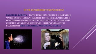 ПУТИ ЗАРАЖЕНИЯ ТУБЕРКУЛЕЗОМ
ВХОДНЫЕ ВОРОТА - ПУТИ ПРОНИКНОВЕНИЯ ИНФЕКЦИИ
ЧАЩЕ ВСЕГО – ДЫХАТЕЛЬНЫЕ ПУТИ, КУДА БАЦИЛЛЫ В
ОГРОМНОМ КОЛИЧЕСТВЕ ПОПАДАЮТ С КАПЕЛЬКАМИ
СЛИЗИ И МОКРОТЫ, КОТОРЫЕ ВЫБРАСЫВАЮТСЯ
БОЛЬНЫМИ ПРИ ЧИХАНИИ, РАЗГОВОРЕ, КАШЛЕ.
 