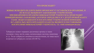 ЧТО ПРОИСХОДИТ?
ЖИВЫЕ ВОЗБУДИТЕЛИ ДЛИТЕЛЬНОЕ ВРЕМЯ МОГУТ ОСТАВАТЬСЯ В ОРГАНИЗМЕ, И
НЕ ВСЕГДА ВЫЗЫВАЮТ ЗАБОЛЕВАНИЕ ТУБЕРКУЛЕЗОМ.
ПРИ ВНЕДРЕНИИ В ОРГАНИЗМ МИКОБАКТЕРИЙ ТУБЕРКУЛЕЗА ПРОИСХОДИТ
ИНФИЦИРОВАНИЕ (ЗАРАЖЕНИЕ), КОТОРОЕ ОПРЕДЕЛЯЕТСЯ У ДЕТЕЙ ПРОБОЙ МАНТУ.
ТАКИЕ ЛЮДИ НАЗЫВАЮТСЯ НОСИТЕЛЯМИ ТУБЕРКУЛЕЗНОЙ ИНФЕКЦИИ.
80 % ВЗРОСЛЫХ ЖИТЕЛЕЙ НАШЕЙ ПЛАНЕТЫ ЯВЛЯЮТСЯ ПОСТОЯННЫМИ
НОСИТЕЛЯМИ МИКОБАКТЕРИЙ ТУБЕРКУЛЕЗА, Т.Е. ОНИ ИНФИЦИРОВАНЫ.
Туберкулез может поражать различные органы и ткани
человека: глаза, кости, кожу, мочеполовую систему, кишечник
и т.д. Тогда туберкулез называется внелегочным, но чаще всего
встречается туберкулез легких (83-88 %).
 