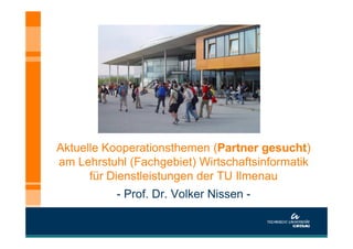 Aktuelle Kooperationsthemen (Partner gesucht)
am Lehrstuhl (Fachgebiet) Wirtschaftsinformatik
      für Dienstleistungen der TU Ilmenau
           - Prof. Dr. Volker Nissen -
 