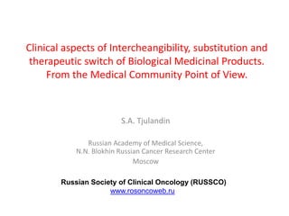 Clinical aspects of Intercheangibility, substitution and
therapeutic switch of Biological Medicinal Products.
From the Medical Community Point of View.
S.A. Tjulandin
Russian Academy of Medical Science,
N.N. Blokhin Russian Cancer Research Center
Moscow
Russian Society of Clinical Oncology (RUSSCO)
www.rosoncoweb.ru
 