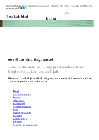 internetmarketing.ee: internetiturundus | sotsiaalne meedia | müük | ettevõtlus | suhted | tehnoloogia | tootlikkus | raha |
tulemused | õnn

                                                                                    Otsi...
Peep Laja blogi
                                                        Elu ja
Internetiturundus




  ettevõtlus sinu tingimustel
  Internetiturunduse, müügi ja ettevõtluse alane
  blogi turundajale ja ettevõtjale.
  Nõuanded, taktikad ja tehnikad müügi suurendamiseks läbi internetiturunduse.
  Tegutse targemini ja tee rohkem raha.


         Blogi
         internetiturundus
         Foorum
         räägi kaasa
         Arvamused
         kliendid räägivad
         Peep
         lugu ja kontaktid
         Liikmed
         väljavalitutele
         E-kursus
         õppevideod ja juhendid
 