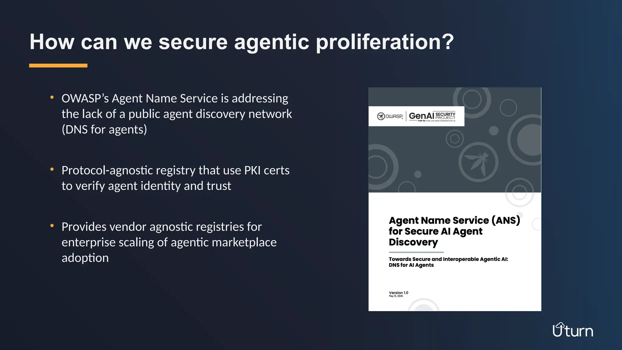 • OWASP’s Agent Name Service is addressing
the lack of a public agent discovery network
(DNS for agents)
• Protocol-agnostic registry that use PKI certs
to verify agent identity and trust
• Provides vendor agnostic registries for
enterprise scaling of agentic marketplace
adoption
How can we secure agentic proliferation?
 