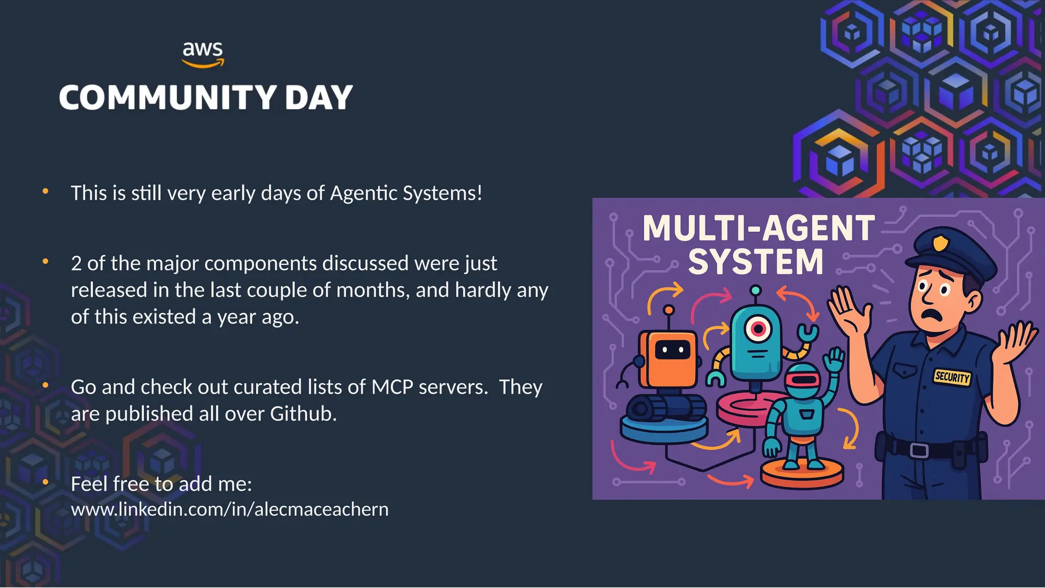 • This is still very early days of Agentic Systems!
• 2 of the major components discussed were just
released in the last couple of months, and hardly any
of this existed a year ago.
• Go and check out curated lists of MCP servers. They
are published all over Github.
• Feel free to add me:
www.linkedin.com/in/alecmaceachern
 