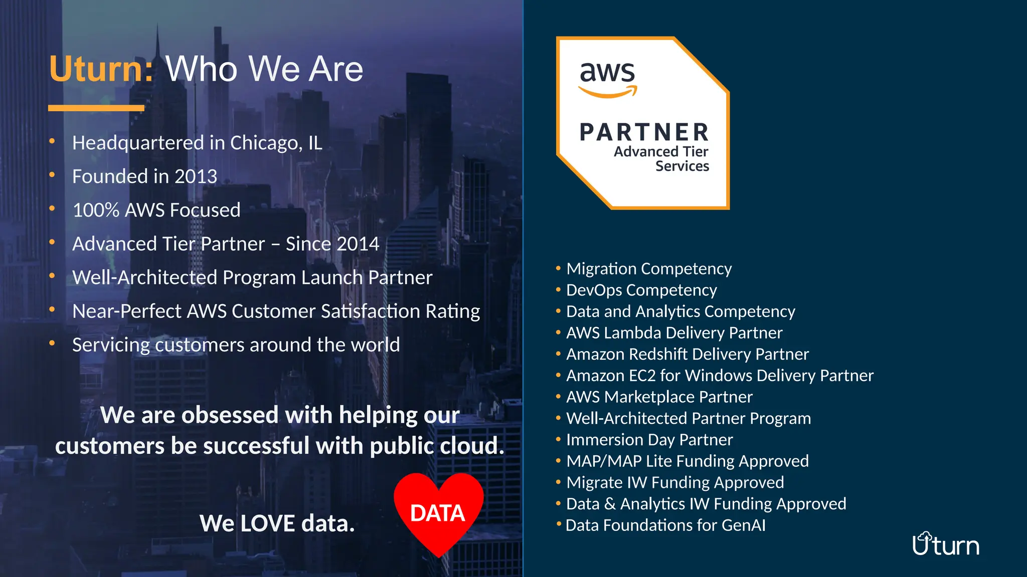 • Headquartered in Chicago, IL
• Founded in 2013
• 100% AWS Focused
• Advanced Tier Partner – Since 2014
• Well-Architected Program Launch Partner
• Near-Perfect AWS Customer Satisfaction Rating
• Servicing customers around the world
We are obsessed with helping our
customers be successful with public cloud.
We LOVE data.
Uturn: Who We Are
• Migration Competency
• DevOps Competency
• Data and Analytics Competency
• AWS Lambda Delivery Partner
• Amazon Redshift Delivery Partner
• Amazon EC2 for Windows Delivery Partner
• AWS Marketplace Partner
• Well-Architected Partner Program
• Immersion Day Partner
• MAP/MAP Lite Funding Approved
• Migrate IW Funding Approved
• Data & Analytics IW Funding Approved
• Data Foundations for GenAI
DATA
 