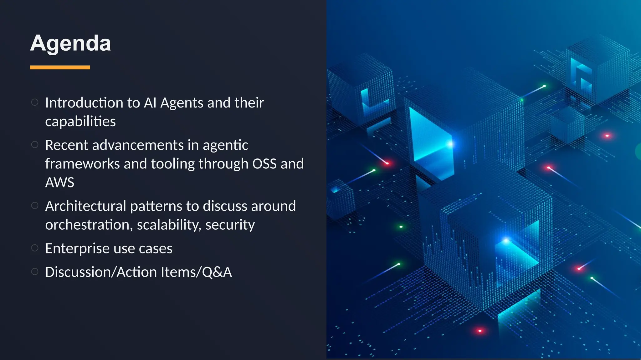 o Introduction to AI Agents and their
capabilities
o Recent advancements in agentic
frameworks and tooling through OSS and
AWS
o Architectural patterns to discuss around
orchestration, scalability, security
o Enterprise use cases
o Discussion/Action Items/Q&A
Agenda
 