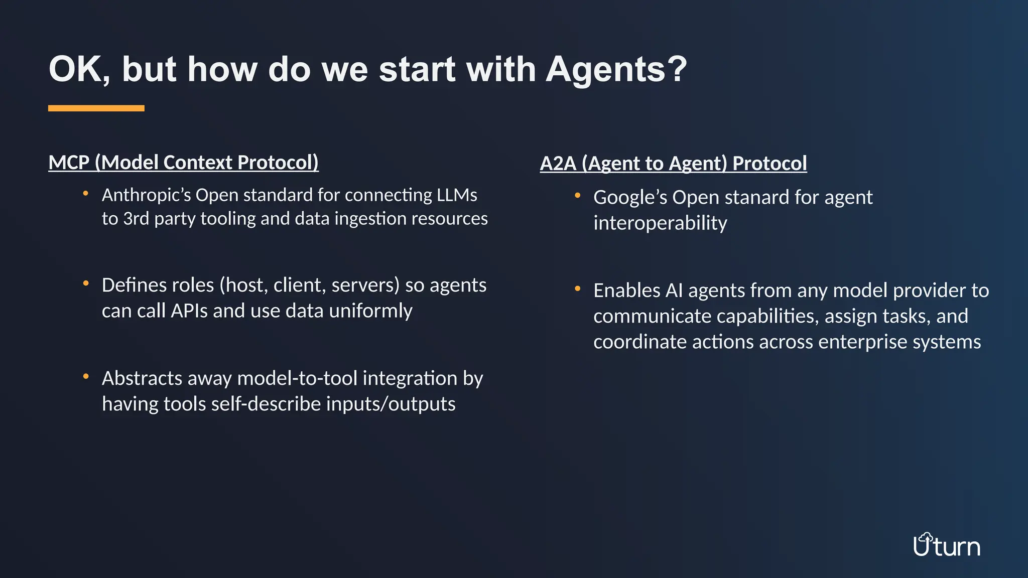 MCP (Model Context Protocol)
• Anthropic’s Open standard for connecting LLMs
to 3rd party tooling and data ingestion resources
• Defines roles (host, client, servers) so agents
can call APIs and use data uniformly
• Abstracts away model-to-tool integration by
having tools self-describe inputs/outputs
OK, but how do we start with Agents?
A2A (Agent to Agent) Protocol
• Google’s Open stanard for agent
interoperability
• Enables AI agents from any model provider to
communicate capabilities, assign tasks, and
coordinate actions across enterprise systems
 