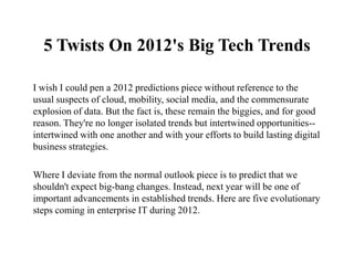 5 Twists On 2012's Big Tech Trends

I wish I could pen a 2012 predictions piece without reference to the
usual suspects of cloud, mobility, social media, and the commensurate
explosion of data. But the fact is, these remain the biggies, and for good
reason. They're no longer isolated trends but intertwined opportunities--
intertwined with one another and with your efforts to build lasting digital
business strategies.

Where I deviate from the normal outlook piece is to predict that we
shouldn't expect big-bang changes. Instead, next year will be one of
important advancements in established trends. Here are five evolutionary
steps coming in enterprise IT during 2012.
 