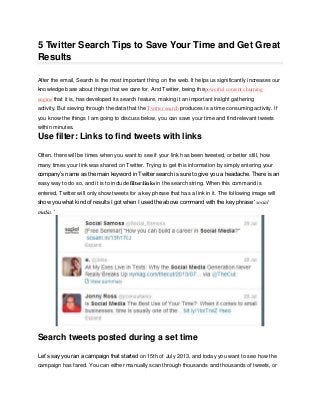 5 Twitter Search Tips to Save Your Time and Get Great
Results
After the email, Search is the most important thing on the web. It helps us significantly increases our
knowledge base about things that we care for. And Twitter, being thepowerful content churning
engine that it is, has developed its search feature, making it an important insight gathering
activity. But sieving through the data that the Twitter search produces is a time consuming activity. If
you know the things I am going to discuss below, you can save your time and find relevant tweets
within minutes.
Use filter: Links to find tweets with links
Often, there will be times when you want to see if your link has been tweeted, or better still, how
many times your link was shared on Twitter. Trying to get this information by simply entering your
company’s name as the main keyword in Twitter search is sure to give you a headache. There is an
easy way to do so, and it is to include filter:links in the search string. When this command is
entered, Twitter will only show tweets for a key phrase that has a link in it. The following image will
show you what kind of results I got when I used the above command with the key phrase ‘social
media.’
Search tweets posted during a set time
Let’s say you ran a campaign that started on 15th of July 2013, and today you want to see how the
campaign has fared. You can either manually scan through thousands and thousands of tweets, or
 