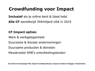Wat kan de kleine belegger er mee?
Deelnemen in een SIB of aan de venture filantropie activiteiten van de EVPA is nog lang niet aan de orde. Filantropisch
effectiever zijn kan door te doneren aan filantropische impact investeerders (zie hiervoor charity-cases) of door geld uit
te lenen en terugbetalingen weer door te lenen Via Kiva.org vanaf 20US$ (met creditcard of Paypal) of 25euro via de
Nederlandse afdeling Wakibi.nl (met Ideal). Dat is voor micro leningen aan individuen of groepen voor persoonlijke of
zakelijke doelen zoals een WC, een universitaire studie, winkelvoorraad, huisisolatie of zwemvliezen en een duikmasker
om te vissen voor een alleenstaande moeder in Samoa voor eten en inkomen. Een kleine lening als aanbetaling is voor
de lokale financier vaak genoeg garantie om het totale bedrag uit te lenen. Als de terugbetalingen weer worden
doorgeleend, dan helpt Akanese in Samoa een Colombiaanse vrouwen coöperatie met hun handel in varkens.
Drs Alcanne J Houtzaager MA, Inclusive² Impact Investing Tools & Thoughtpieces p.10
 