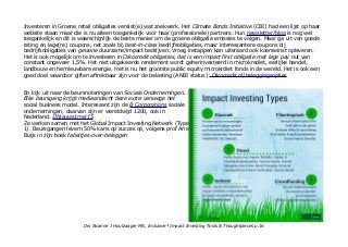 Investeren in Groene retail obligaties vereist(e) wat zoekwerk. Het Climate Bonds Initiative (CBI) had een lijst op haar
website staan maar die is nu alleen toegankelijk voor haar (professionele) partners. Hun newsletter/blog is nog wel
toegankelijk en dit is waarschijnlijk de beste manier om de groene obligatie emissies te volgen. Maar ga uit van goede
rating en lage(re) coupons, net zoals bij best-in-class bedrijfsobligaties, maar interessantere coupons bij
bedrijfsobligaties van gewone duurzame/impact bedrijven. Vroeg instappen kan uiteraard ook koerswinst opleveren.
Het is ook mogelijk om te investeren in Oikocredit obligaties, dat is een impact first obligatie met lage pay out van
constant ongeveer 1,5%. Het niet uitgekeerde rendement wordt geherinvesteerd in microkrediet, eerlijke handel,
landbouw en hernieuwbare energie. Het is nu het grootste public equity microkrdiet fonds in de wereld. Het is ook een
goed doel waardoor giften aftrekbaar zijn voor de belasting (ANBI status): Oikocredit.nl/beleggingsopties
En kijk uit naar de beursnoteringen van Sociale Ondernemingen.
Elke beursgang krijgt mediaandacht deze extra vanwege het
social business model. Interessant zijn de B Corporations sociale
ondernemingen, daarvan zijn er wereldwijd 1200, ook in
Nederland. IINieuws1mei15
Ze werken samen met het Global Impact Investing Netwerk (Type
1). Beursgangen levern 50% kans op succes op, volgens prof Arie
Buijs in zijn boek fabeltjes-over-beleggen
Drs Alcanne J Houtzaager MA, Inclusive² Impact Investing Tools & Thoughtpieces p.16
 