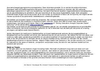 duurzame besparingsprogramma ecomagination. Deze inkomsten groeiden 2x zo snel als de andere inkomsten.
Daarnaast heeft GE healthymagination dat gericht is op innovatieve producten en diensten dat 100 werkende
oplossingen opleverde en 2 jaar voor de planning. Het claimt hiermee de kwaliteit, toegankelijkheid en betaalbaarheid
van de gezondheidszorg te verbeteren. Dat jaar werd GE uit de Dow Jones Sustainability Index 2014 verwijderd.
Ondernemingen krijgen ook bonus punten als ze zich richten op de Bottom of Base van de Pyramid, het miljard armste
mensen op aarde en de opkomende middenklasse in ontwikkelingslanden.
Dan hebben we corporate impact venturing companies. Een concept ontwikkeld door Dr Maximillian Martin voor grote
en kleine bedrijven die investeren in innovative impact ventures. Intern door R&D of extern door private equity
investeringen, overnamen en/of fusies. Meer in het pressbericht of ''Driving Innovation through Corporate Impact
Venturing'' (of de samenvatting IINieuws15april13).
Dan hebben we de bedrijven die ondanks hun groeiambities gebruik van vervuilende energiebronnen en grondstoffen
willen verminderen, dat wordt ontkoppelen geneomd. En het is helemaal mooi als bedrijven die kennis en ervaring
vervolgens vermarkten zoals General Electric.
Verder interessant zijn bedrijven in basisbehoeften en impact katalyserende sectoren die de toegankelijkheid en
betaalbaarheid van hun aanbod verruimen door deelname aan de circular economy. We hebben het hier niet alleen over
cradle to cradle (geen oprakende grondstoffen en vervuilend restafval) of recycling bedrijvens In plaats van meer dure
state of the arts producten te verkopen nemen ze oduere modellen terug, reviseren en verkopen het aan minder
daadkrachtige afnemers in nieuwe markten. Volgens Philips Health Care products is 'the circular economy (is) a driver
for innovation in the areas of material-, component- and product reuse, but also for new business models such as
solutions and services'.
Markt en Trends
Ik heb geen data over de (indirect) impact investing markt. Men kijkt of publiceert (nog) niet over deze vorm van
investeren. Er wordt gekeken naar bedrijven en sectoren, naar landen en opkomende en ontwikkelde markten maar
niet naar (in)directe impact. Er is extra belangstelling voor duurzame bedrijven, ook in sectoren zoals voor duurzaam
vastgoed (GRESB, een Nederlands initiatief) maar niet apart voor basisbehoeften en impact sectors of bedrijven die zich
richten op toegankelijkheid en betaalbaarheid. De markt volgt bedrijven in opkomende markten en zelfs de base or
even the bottom of de base of the pyramid (inclusive finance: micro-verzekeringen en micro-hypotheken)
Drs Alcanne J Houtzaager MA, Inclusive² Impact Investing Tools & Thoughtpieces p.18
 