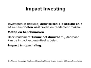 Inleiding
De term impact investing werd nog geen 10 jaar geleden bedacht als marketing term voor reeds bestaande
investeringen met de ambitie om de economische ontwikkeling van landen te versnellen, vanuit sociale doelen, voor
milieubescherming, cultuur behoud etc. Door de hype rond de term wordt deze makkelijk geplakt op allerlei
investeringsmogelijkheden, tegelijkertijd zijn ook verschillende soorten impact investing ontstaan. Niet zozeer op die
verschillende ambities, maar wel als impact investing sub-sectoren, met verschillende omvang en karakteristieke
investeerders en investeringsinstrumenten.
In deze blogpost worden de verschillende types beschreven, wie de belangrijkste investeerders zijn, de omvang,
karakteristieken en trends in die markt en hun SWOT: Strengths, Weaknesses, Opportunities and Threats. * vanuit het
oogpunt van inclusive impact investing. Ofwel wat kan je er als particuliere belegger mee? Ervan uitgaand dat u
dat bent of werkt binnen een van de 5 types, maar geen tijd hebt om de ontwikkelingen in de andere sectoren te
volgen.
Ik noem de 5 types: Klassieke Impact Investing, Filantropische Impact Investing, Direct Impact Investing,
Indirect Impact Investing en Crowdfunden voor Impact.
Waarom Impact Investing?
Laat ik beginnen met een korte beschrijving van de motivaties voor impact investing: die kunnen niet financieel of
financieel en een combinatie van beiden. Er zijn veel niet financiële motieven: traditioneel religieus, beginnend bij
uitsluiting van voor mensen schadelijke industrieën en zich ontwikkelend naar investeren in duurzame bedrijven en
impact investing. Ruim de helft van de Nederlandse religieuze organisaties en instellingen is impact investor (VBDO).
Sinds de Club van Rome en zorgen over grondstoffen- en energie tekorten gaat het om investeren in een niet
destructieve economie, in de natuur en biodiversiteit en het voorkomen van die apocalyps. Het kan gericht zijn op
lokale social cohesie of zelfs wereldwijde solidariteit, voor altruïsten gaat het om het delen van hun welvaart etc.
Vanuit financieel oogpunt zou het wel een de groeimarkt voor de toekomst kunnen zijn nu investeringsmarkten gewend
raken aan ESG integratie (waarbij de ESG prestaties gemeten worden), steeds meer transparantie door regelgeving en
groeiend inzicht in de gevolgen van klimaatverandering op portfolio's. Duurzaam investeren groeit harder dan de markt
en het tipping point waarin het de markt steeds sterker beïnvloed wordt binnenkort bereikt.
Drs Alcanne J Houtzaager MA, Inclusive² Impact Investing Tools & Thoughtpieces p.2
 