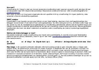 Hoe veel?
Crowdfunding for Impact is deel van de snel groeiende crowdfunding markt waarvan verwacht wordt dat deze dit jaar
zal doorgroeien naar 344 miljard US$ wereldwijd. Massolutions onderzocht hiervoor 1250 crowdfundingplatforms:
crowdsourcing.org.
Voor zover ik weet is er (nog) geen organisatie die zich specifiek richt op crowdfunding for impact platforms, data
verzamelt of kennis uitwisseling organiseert.
SWOT analyse
Crowdfunden is een kwestie van een paar klikken en een Ideal betaling, daarmee is het veel laagdrempeliger dan
beleggen via een broker of een bank of een vermogensadviseur. Nu risico rating de norm is, de rentes (veel) hoger zijn
dan sparen en met de maandelijkse terugbetalingen is Crowdfunding aantrekkelijk behalve dat de liquiditeit laag is een
collega crowdfunder of specifiek geïnteresseerde zal dan een investering moeten willen overnemen. Nieuwe generaties
investeerders die meer van alleen rendement verwachten zullen crowdfunding als (extra) investeringsmogelijkheid
aangrijpen.
Wat kan de kleine belegger er mee?
Het dubbel rendement maakt crowdfunding voor impact extra aantrekkelijk, ik noemde al een paar Nederlandse
platforms die het (direct) aanbieden, maar er zijn er vast meer. crowdfunding.startpagina bied een overzicht aan
informatie(bronnen).
Ee sa va di blog i he Engels kom op L InPulse e de lange Engelse versie staa hier:
1juni2015
Mea Culpa: in dit overzicht ontbreekt ontbreekt informal investing omdat er geen relevante data is. Helaas want
volgens Toniic, de 'global action community for impact investors' is Nederland een van de voorlopers in Europa. De
Nederlandse Vereniging van Participatie Maatschappijen (NVP) vermeldt in haar overzicht Ondernemend Vermogen
2014 (doe 90-95% van de markt claimt te beschrijven) alleen Venture Capital in biotechnology & cleantech. Niets over
investeren in duurzame producten en of diensten, sociale ondernemingen, BoP impact investing of business models
gericht op toegang & betaalbaarheid van basisbehoeften. De NVP geeft o.a. Aan dat publieke instellingen de op een na
grootste investeerder in private equity zijn met 20%, na Family Offices (25%).
Drs Alcanne J Houtzaager MA, Inclusive² Impact Investing Tools & Thoughtpieces p.22
 