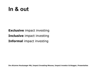 Impact investing is duurzaam beleggen 2.0: omdat de impact gemeten en gerapporteerd wordt, wordt ook duidelijk
hoe duurzaam een investering is. Dan zal die mate van duurzaamheid een van de afwegingen worden in het
investeringsproces. Type 1: Klassieke Impac Invest
Waarom
Klassieke Impact Investing ontstond met het besef dat de filantropische sector en de overheid samen nooit genoeg
fondsen zouden kunnen werven om groeiende vraag en wereldwijde problemen op te lossen.
Wat & Wie
Klassieke Impact Investing is vooral private equity debt investing en het voorrecht van een exclusieve groep
filantropische vermogensfondsen, ontwikkelingsbanken, institutionele investeerders, pensioenfondsen,
vermogensbeheerders en (investerings)banken. De Rockefeller Foundation, de Bill&Melinda Gates Foundation, JP
Morgan Social Finance en een paar dozijn gelijkgestemden richten in 2009 het Global Impact Investing Network op dat
een groep impact investeerders heeft verzameld.
De GIIN definieert Impact investments als ''investments made into companies, organizations, and funds with the
intention to generate social and environmental impact alongside a financial return. Impact investments can be made in
both emerging and developed markets, and target a range of returns from below market to market rate, depending
upon the circumstances. The growing impact investment market provides capital to support solutions to the world's
most pressing challenges in sectors such as sustainable agriculture, affordable housing, affordable and accessible
health care, clean technology, and financial services. theGIIN.org
De hoofdtaak: infrastructuur
De GIIN heeft veel werk verzet om een infrastructuur te ontwikkelen voor impact investing: IRIS: the Impact Reporting
Investment Standards, GIIRS: the ratings system for Impact Investments (een soort Morningstar) en Impact Base: een
online database van ruim 300 Impact Investment Fondsen (voor accredited investors). De GIIN verzamelt. analyseert
en deelt informatie over wereldwijde en regionale ontwikkelignen binnen Impact Investing, heeft een vacaturesite en
start recent met management training voor fondsen, fondsenwerving en impact meting. Enkele van haar oprichters
starten een impact investeringsfonds voor lnadbouw in Afrika als pilot en case study. In 2014 startte het de Base of the
Pyramid Basic Services Track voor de financiering van dienstverlening aan underserved people in ontwikkelingslanden
(theGIIN.org/basicservices, met steun van het Britse Department for International Development (DFID).
Drs Alcanne J Houtzaager MA, Inclusive² Impact Investing Tools & Thoughtpieces p.3
 