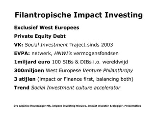 of rente terugbetaalt afhankelijk van de resultaten ofwel de besparingen. In de VS gebruiken ze de term pay-for-
success. De toegevoegde waarde van de 1e Social Impact Bond is dat sociale sector organisaties in de keten verbindt
en afrekent op het totale eindresultaat. Hoewel vrij complexe producten gaan Social Impact Bonds nu wereldwijd 'viral'.
Ze krijgen veel belangstelling en ondersteuning door bijv wet- en regelgeving en 'potjes'. Sommigen verwachten dat
het een gewoon instrument -som 'het' middel wordt voor goede doelen en overheden om effectieve interventies op te
schalen op allerlei gebieden. Al voordat de 1e SIB werd gelanceerd had het Britse Allia Lmt al obligatielenignen voor
goede doelen genoteerd aan de Luxemburgse beurs. Het heeft nu RetailCharityBond Lmt opgericht als uitgever van
retail obligaties aan de Londonse beurs. (LSE ORB). Omdat deze obligaties voor iedereen toegankelijk zijn beschrijf ik
ze bij Type 3 Direct Impact investments
Een model voor filantropische impact investing:
STAP 1 Geef geld voor een haalbaarheidstudie & pilot;
STAP 2 Evalueer de effectiviteit en het opschalingspotentieel;
STAP 3 Vind mede en eindinvesteerders op basi van de maatschappelijke voordelen en besparingen;
STAP 4 Investeer in Social Impact Bond(s).
Kort nadat het VK haar Social Investment plan begon uti te voeren werd de European Venture Philanthropy Association
opgericht in 2004. Nu is het een ''unique network of venture philanthropy organizations and others committed to
practicing and promoting high-engagement grant making and social investment in Europe''. EVPA definieert Venture
Philanthropy als ''an approach to build stronger societal purpose organizations by providing them with both financial
and non-financial support in order to increase their societal impact. EVPA’s diverse membership includes venture
philanthropy funds, grant-making foundations, private equity firms and professional service firms, philanthropy
advisors and business schools. Currently the association has over 190 members from 24 countries. (LinkedIn profile).
EVPA stimuleert kennis uitwisseling en samenwerking, het organiseert conferenties en verzamelt en analyseert
ervaringen. Zowel best practices als mislukkingen zoals ze deden voor hun 10jarig bestaan met oa de Shell Foundation
en anderen.
Hoe veel?
Bij deze Filanthropische Impact Investing hebben we het weer over private equity. Er zijn wereldwijd ongeveer 100
Social Impact Bonds in de pipeline, het VK is kampioen met 31, waarvan de helft operationeel is. Een recent vrij
compleet rapport 'the State of Play' of SIBs door Ecorys (2014) aarzelt om bedragen te noemen en de incomplete lijst
van Instiglio (Spreadsheet horend bij sibs-worldwide) vertoont veel lege plekken. In Nederland gaat het om 1,5 mijoen
Drs Alcanne J Houtzaager MA, Inclusive² Impact Investing Tools & Thoughtpieces p.7
 