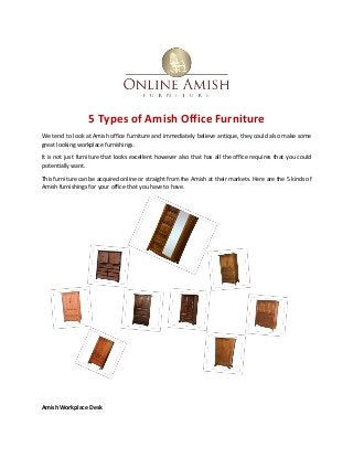 5 Types of Amish Office Furniture
We tend to look at Amish office furniture and immediately believe antique, they could also make some
great looking workplace furnishings.
It is not just furniture that looks excellent however also that has all the office requires that you could
potentially want.
This furniture can be acquired online or straight from the Amish at their markets. Here are the 5 kinds of
Amish furnishings for your office that you have to have.
Amish Workplace Desk
 