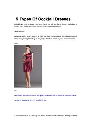 5 Types Of Cocktail Dresses
Cocktail is you need to properly wear semi-formal event. If you plan to attend a cocktail party,
here are some cocktail dresses, you can choose the most common types:
Little black dress
It was designed by French designer, in 1926. And dress the good side is that it looks very good,
almost every girl in spite of the girl's body shape. This dress is also very easy to use accessories.
A line
Via:
http://www.jvsdress.com/ornate-green-halter-ruffles-rhinestone-beaded-short-
cocktail-dresses-australia-jvsdc0043.html
A line is characterized by a slim top and bottom flared outward. Most of the clothing has a hem
 