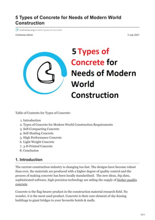 1/11
Civilverse Admin 3 July 2021
5 Types of Concrete for Needs of Modern World
Construction
civilverse.org/modern-types-of-concrete
Table of Contents for Types of Concrete-
1. Introduction
2. Types of Concrete for Modern World Construction Requirements
3. Self-Compacting Concrete
4. Self-Healing Concrete
5. High Performance Concrete
6. Light Weight Concrete
7. 3-D Printed Concrete
8. Conclusion
1. Introduction
The current construction industry is changing too fast. The designs have become robust
than ever, the materials are produced with a higher degree of quality control and the
process of making concrete has been locally standardised. The new ideas, big data,
sophisticated software, high precision technology are aiding the supply of higher quality
concrete.
Concrete is the flag-bearer product in the construction material research field. No
wonder, it is the most used product. Concrete is their core element of sky-kissing
buildings to giant bridges to your favourite hotels & malls.
 