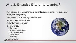 What is Extended Enterprise Learning? 
• Any training or learning targeted towards your non-employee audiences 
• Every in...