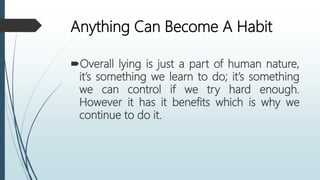 Anything Can Become A Habit
Overall lying is just a part of human nature,
it’s something we learn to do; it’s something
we can control if we try hard enough.
However it has it benefits which is why we
continue to do it.
 