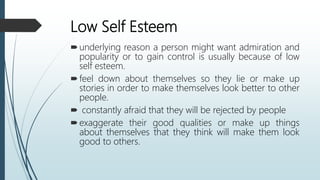 Low Self Esteem
underlying reason a person might want admiration and
popularity or to gain control is usually because of low
self esteem.
feel down about themselves so they lie or make up
stories in order to make themselves look better to other
people.
 constantly afraid that they will be rejected by people
exaggerate their good qualities or make up things
about themselves that they think will make them look
good to others.
 