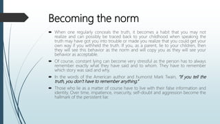Becoming the norm
 When one regularly conceals the truth, it becomes a habit that you may not
realize and can possibly be traced back to your childhood when speaking the
truth may have got you into trouble or made you realize that you could get your
own way if you withheld the truth. If you, as a parent, lie to your children, then
they will see this behavior as the norm and will copy you as they will see your
behavior as acceptable.
 Of course, constant lying can become very stressful as the person has to always
remember exactly what they have said and to whom. They have to remember
which story was said and why.
 In the words of the American author and humorist Mark Twain, “If you tell the
truth, you don’t have to remember anything.”
 Those who lie as a matter of course have to live with their false information and
identity. Over time, impatience, insecurity, self-doubt and aggression become the
hallmark of the persistent liar.
 