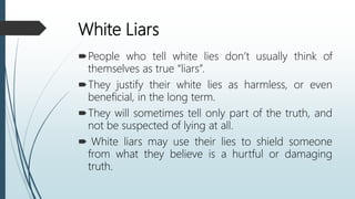 White Liars
People who tell white lies don’t usually think of
themselves as true “liars”.
They justify their white lies as harmless, or even
beneficial, in the long term.
They will sometimes tell only part of the truth, and
not be suspected of lying at all.
 White liars may use their lies to shield someone
from what they believe is a hurtful or damaging
truth.
 