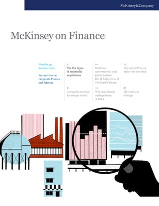 McKinsey on Finance

     Number 36,          2                   10                    25
     Summer 2010         The five types      McKinsey              Five ways CFOs can
                         of successful       conversations with    make cost cuts stick
     Perspectives on     acquisitions        global leaders:
     Corporate Finance                       David Rubenstein of
     and Strategy                            The Carlyle Group

                         8                   21                    32
                         A singular moment   Why Asia’s banks      The right way
                         for merger value?   underperform          to hedge
                                             at M&A
 