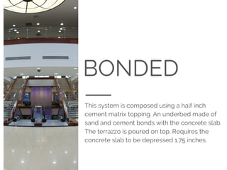 BONDED
This system is composed using a half inch
cement matrix topping. An underbed made of
sand and cement bonds with the concrete slab.
The terrazzo is poured on top. Requires the
concrete slab to be depressed 1.75 inches.
 