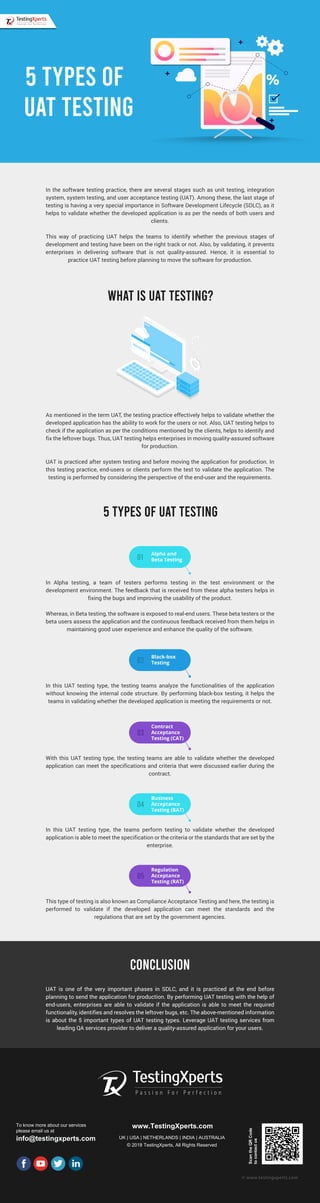 In the software testing practice, there are several stages such as unit testing, integration
system, system testing, and user acceptance testing (UAT). Among these, the last stage of
testing is having a very special importance in Software Development Lifecycle (SDLC), as it
helps to validate whether the developed application is as per the needs of both users and
clients.
This way of practicing UAT helps the teams to identify whether the previous stages of
development and testing have been on the right track or not. Also, by validating, it prevents
enterprises in delivering software that is not quality-assured. Hence, it is essential to
practice UAT testing before planning to move the software for production.
As mentioned in the term UAT, the testing practice effectively helps to validate whether the
developed application has the ability to work for the users or not. Also, UAT testing helps to
check if the application as per the conditions mentioned by the clients, helps to identify and
fix the leftover bugs. Thus, UAT testing helps enterprises in moving quality-assured software
for production.
UAT is practiced after system testing and before moving the application for production. In
this testing practice, end-users or clients perform the test to validate the application. The
testing is performed by considering the perspective of the end-user and the requirements.
In Alpha testing, a team of testers performs testing in the test environment or the
development environment. The feedback that is received from these alpha testers helps in
fixing the bugs and improving the usability of the product.
Whereas, in Beta testing, the software is exposed to real-end users. These beta testers or the
beta users assess the application and the continuous feedback received from them helps in
maintaining good user experience and enhance the quality of the software.
To know more about our services
please email us at
info@testingxperts.com
www.TestingXperts.com
UK | USA | NETHERLANDS | INDIA | AUSTRALIA
© 2018 TestingXperts, All Rights Reserved
ScantheQRCode
tocontactus
© www.testingxperts.com
WHAT IS UAT TESTING?
5 TYPES OF UAT TESTING
5 TYPES OF
UAT TESTING
Alpha and
Beta Testing01
In this UAT testing type, the testing teams analyze the functionalities of the application
without knowing the internal code structure. By performing black-box testing, it helps the
teams in validating whether the developed application is meeting the requirements or not.
Black-box
Testing
With this UAT testing type, the testing teams are able to validate whether the developed
application can meet the specifications and criteria that were discussed earlier during the
contract.
Contract
Acceptance
Testing (CAT)
02
03
In this UAT testing type, the teams perform testing to validate whether the developed
application is able to meet the specification or the criteria or the standards that are set by the
enterprise.
Business
Acceptance
Testing (BAT)
04
This type of testing is also known as Compliance Acceptance Testing and here, the testing is
performed to validate if the developed application can meet the standards and the
regulations that are set by the government agencies.
Regulation
Acceptance
Testing (RAT)
05
UAT is one of the very important phases in SDLC, and it is practiced at the end before
planning to send the application for production. By performing UAT testing with the help of
end-users, enterprises are able to validate if the application is able to meet the required
functionality, identifies and resolves the leftover bugs, etc. The above-mentioned information
is about the 5 important types of UAT testing types. Leverage UAT testing services from
leading QA services provider to deliver a quality-assured application for your users.
CONCLUSION
 