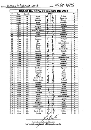 :^^dk^MM^ M?^ Fone:_3Íáf^íSÍáNome
BOLÃO DA COPA DO MUNDO DE 2014
N° Data Horário 1." Fase Gr
1 12/jun 16h Brasil
^ i. Croácia A
2 13/jun 12h México 1 Q Camarões A
3 13/jun 15h Espanha * a Holanda B
4 13/jun 18h Chile Ov 0 Austrália B
5 14/jun 12h Colômbia
i i Grécia C
6 14/jun 15h Uruguai 1 0 Costa Rica D
7 14/jun 18h Inglaterra » <l Itália D
8 14/jun 21h Costa do Marfim
3v & Japão C
9 15/jun 12h Suíça "3 i Equador E
10 15/jun 15h França 3. 0 Honduras E
11 15/jun 18h Argentina a i Bósnia F
12 16/jun 12h Alemanha •3 0 Portugal G
13 16/jun 15h Irã 4 4> Nigéria F
14 16/jun 18b Gana 2. í; Estados Unidos G
15 17/jun 12h Bélgica a 0 Argélia H
16 17/jun 15h Brasil 3 o México A
17 17/jun 18h Rússia L o Coréia do Sul H
18 18/jun 12h Austrália O i Holanda B
19 18/jun 15h Espanha i 0 Chile B
20 18/jun 18h Camarões
Q $L Croácia A
21 19/jun 12h Colômbia 1 * Costa do Marfim C
22 19/jun 15h Uruguai 0 T Inglaterra D
23 19/jun 18h Japão A l Grécia C
24 20/jun 12h Itália o Costa Rica D
25 20/jun 15h Suíça 3. L França E
26 20/jun 18h Honduras 1 3 Equador E
27 21/jun 12h Argentina 3, o Irã F
28 21/jun 15h Alemanha 1 o Gana G
29 21/jun 18h Nigéria í H Bósnia F
30 22/jun 12h Bélgica 3. A Rússia H
31 22/jun 15h Coréia do Sul i & Argélia H
32 22/jun 18h Estados Unidos a p Portugal G
33 23/jun 12h Austrália o 'SL Espanha B
34 23/jun 12h Holanda í 1 Chile B
35 23/jun 16h Camarões t Otj
Brasil A
36 23/jun 16h Croácia
-3 A- México A
37 24/jun 12h Itália l l Uruguai D
38 24/jun 12h Costa Rica o  Inglaterra D
39 24/jun 16h Japão o 3. Colômbia C
40 24/jun 16h Grécia o O Costa do Marfim C
41 25/jun 12h Nigéria 0
«?. Argentina F
42 25/jun 12h Bósnia { O Irã F
43 25/jun 16h Honduras A 3 Suíça E
44 25/jun 16h Equador O Z França E
45 26/jun 12h Estados Unidos L £ Alemanha G
46 26/jun 12h Portugal k. i Gana G
47 26/jun 16h Coréia do Sul O M Bélgica H
48 26/jun 16h Argélia 3 Rússia H
Maiores informações e regulamento:
www.bolaopantaneiro.bIogspot.com.br
 