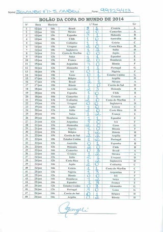 ••^QL/õiue^ <X}> *s. /)rofeuNome Fone: ^Q^iL^sà
ROT.ÃO DA COPA DO MUNDO DE 2014
N" Data Horário 1."Fase Gr
I 12/jun 16h Brasil 3^ X Croácia A
2 13/jun 121» México X o Camarões A
3 13/jun 15h Espanha ^ 1 1 lohmda B
4 13/jun 181) Chile i ro Austrália B
5 14/jun I2h Colômbia i 1 Grécia C
6 14/jun 15h Uruguai ^ o Costa Rica D
7 14/jun ISh I nula terra ± .a Itália I)
8 14/jun 21 h Costa ilo Marfim O Q Japão c
9 15/j un I2h Suíça -l X Equador E
10 15/jun 151i França X O Honduras E
II 15/jun ISh Argentina '3 •
Bósnia F
12 16/jun I2h Alemanha 1 1 Portugal G
13 16/jun I5h Irã (J L Nigéria F
14 16/jun ISh Cana O -L Estados Unidos G
15 17/jun I2h Bélgica 1 ] Argélia II
16 17/jun I5h Brasil Ou •1 México A
17 17/jun ISh Rússia ± O Coréia do Sul II
18 18/jun 12h Austrália 3L 3 Holanda B
19 18/jun I5h Espanha ~W O Chile B
20 18/jun I8h Camarões X T^ Croácia A
21 19/jun I2h Colômbia zt, o Costa do Marfim C
22 19/jun 151) Uruguai O o Inglaterra D
23 19/jun ISh Japão -1 o Grécia C
24 20/jun I2h Itália o£ o Costa Rica D
25 20/jun 151) Suíça 1 A- França E
26 20/jun ISh Honduras
:l -L Equador E
27 21/jun 12h Argentina 3 o Irã F
28 21/jun I5h Alemanha dL c Gana G
29 21/jun ISh Nigéria X o Bósnia F
30 22/jun I2h Bélgica 1 oL Rússia H
31 22/jun 151) Coréia do Sul XLT ^L Argélia II
32 22/jun ISh Estados Unidos ± AL Portugal G
33 23/jun 12h Austrália
O 1 Espanha B
34 23/jun 12h Holanda 3L A Chile B
35 23/jun I6h Camarões O 3 Brasil A
36 23/jun I6h Croácia z México A
37 24/jun 121) Itália X Uruguai D
38 24/jun I2h Costa Rica ± •A.. Inglaterra D 1
39 24/jun I6h .lapão .A O Colômbia C
40 24/jun 161) Grécia X X Costa do Marfim c
41 25/jun 121) Nigéria d. o Argentina F
42 25/jun I2h Bósnia O O Irã F
43 25/jun I6h Honduras H AL Suíça E
44 25/j un I6h Equador -L 3 França E
45 26/jun I2h Estados Unidos O Alemanha G
46 j 26/jun |2U Portugal A 0 Gana G
47 26/jun 16h Coréia do Sul
(O 1 Bélgica II
48 26/jun 16h Argélia n O- Rússia II
 