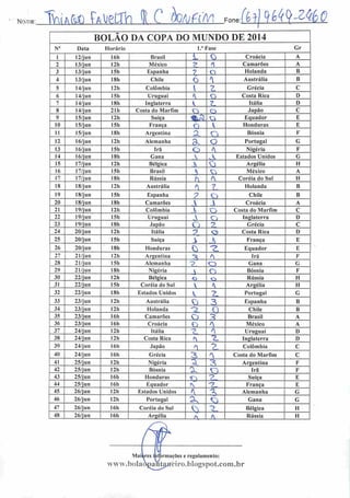 Nome: IWdft hsÉLJQ 1 C JWtfrl Fone:MMH^
BOLÃO DA COPA DO MUNDO DE 2014
N° Data Horário 1." Fase Gr
1 12/jun 16h Brasil L 0 Croácia A
2 13/jun 12h México ?. f Camarões A
3 13/jun 15h Espanha 7 o Holanda B
4 13/jun 18h Chile O A
Austrália B
5 14/jun 12h Colômbia ; Grécia C
6 14/jun 15h Uruguai < o Costa Rica D
7 14/jun 18h Inglaterra K 7 Itália D
8 14/jun 21h Costa do Marfim o O Japão C
9 15/j un 12h Suíça %s o Equador E
10 15/jun 151) França O V Honduras E
11 15/j u n 181) Argentina O O Bósnia F
12 16/j un 12h Alemanha c o Portugal G
13 16/jun 15h Irã O • Nigéria F
14 16/jun I8h Gana A A Estados Unidos G
15 17/jun 12h Bélgica 3 0 Argélia H
16 17/jun I5h Brasil h o México A
17 17/jun 181) Rússia r A Coréia do Sul H
18 18/jun I2h Austrália
* ?, Holanda B
19 18/jun I5h Espanha ? O Chile B
20 18/jun 181) Camarões   Croácia A
21 19/jun I2h Colômbia  ^y Costa do Marfim C
22 19/jun 15h Uruguai  Ci Inglaterra D
23 19/jun 181) •Japão Ç) -> Grécia C
24 20/jun 12h Itália -*?
O Costa Rica D
25 20/jun 15h Suíça X  França E
26 20/jun I8h Honduras Ç) —7
Equador E
27 21/jun I2h Argentina ~* f Ira F
28 21/jun 15h Alemanha 3 O Gana G
29 21/jun 18h Nigéria  o Bósnia F
30 22/jun 12h Bélgica c> o Rússia H
31 22/jun I5h Coréia do Sul   Argélia H
32 22/jun 18h Estados Unidos K -> Portugal G
33 23/jun I2h Austrália
0 3 Espanha B
34 23/jun 12h Holanda Q 0 Chile B
35 23/jun I6h Camarões o ^ Brasil A
36 23/jun 16h Croácia Ci A México A
37 24/jun 12h Itália -7
v A Uruguai D
38 24/jun 12h Costa Rica * ~L Inglaterra D
39 24/jun 16h Japão O ?- Colômbia C
40 24/jun 16h Grécia
3 'N Costa do Marfim C
41 25/jun 12h Nigéria 5 íS Argentina F
42 25/jun I2h Bósnia a o Irã F
43 25/jun I6h Honduras n ?_ Suíça E
44 25/jun 16h Equador N -? França E
45 26/jun 12h Estados Unidos < X Alemanha G
46 26/jun 12h Portugal 2n Q Gana G
47 26/jun 16h Coréia do Sul
V) -5 Bélgica H
48 26/jun I6h Argélia
—cu- -X Rússia H
Mal
www. bolai
rmações e regulamento:
ciro.bIogspot.com.br
 