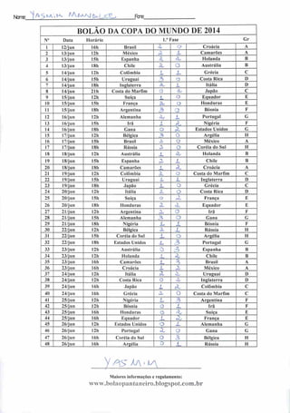 Ncrre: ^ A-5 na; IA. AAQaayj &k jjZZ Fere:
BOLÃO DA COPA DO MUNDO DE 2014
V Data Horário I." Fase Gr
1 12/jun 16h Brasil oi ' Croácia A
2 13/jun 12h México «2. .1 Camarões A
3 13/jun 151) Espanha Z rX Holanda B
4 13/j un 18h Chile a o Austrália B
5 14/j un 12h Colômbia X JL Grécia C
6 14/jun 15h Uruguai 3 o Costa Rica D
7 14/jun 18h Inglaterra a. z Itália D
8 14/jun 21h Costa do Marfim o rb Japão C
9 15/jun 12h Suíça L Q Equador E
10 15/jun 151) França 3U O Honduras E
11 15/jun 18h Argentina 3 Bósnia F
12 16/j ü n 12h Alemanha Zj 1 Portugal G
13 16/jun 15h Irã X íl Nigéria F
14 16/jun 18h Gana o z Estados Unidos G
15 17/jun 12h Bélgica 3 O Argélia H
16 17/jun 151) Brasil 3, O México A
17 17/jun 181) Rússia o^ o Coréia do Sul H
18 18/jun 12h Austrália j_ Sb Holanda B
19 18/jun 15h Espanha • •
z Chile B
20 18/jun 18h Camarões z X Croácia A
21 19/jun 12h Colômbia ^_ o Costa do Marfim C
22 19/jun 15h Uruguai X. z Inglaterra D
23 19/jun 18h Japão Z o Grécia C
24 20/jun 12h Itália o Costa Rica D
25 20/jun 15h Suíça o X França E
26 20/jun 18h Honduras X rZ Equador E
2" 21/jun 12h Argentina z o Irã F
28 21/jun 15h Alemanha 3 o Gana G
29 21/jun 18h Nigéria Z { Bósnia F
30 22/jun 12h Bélgica :
z Rússia II
31 22/jun ISh Coréia do Sul z o Argélia II
32 22/jun 18h Estados Unidos â
3 Portugal G
33 23/j un 12h Austrália ~ -?
Espanha B
34 23/jun 12h Holanda
i
z Chile B
35 23/jun 16h Camarões z 3 Brasil A
36 23/jun 161) Croácia X z México A
37 24/jun 12h Itália z z Uruguai D
38 24/jun 12h Costa Rica o
s
Inglaterra D
39 24/jun 16h Japão _1 cl. Colômbia C
40 24/jun 161) Grécia JX o Costa do Marfim C
41 25/jun 12h Nigéria L 3 Argentina F
42 25/jun 12h Bósnia G z Irã F
43 25/jun 161) Honduras O z Suíça E
44 25/jun 161) Equador J_ 2OU França E
45 26/jun I2h Estados Unidos O x Alemanha G
46 26/jun 12h Portugal Z o Gana G
47 26/jun 16h Coréia do Sul o j5 Bélgica II
48 26/jun 16h Argélia 0 i_ Rússia H
V AA M •V
Maiores informações e regulamento:
www.boIaopantaneiro.blogspot.com.br
 
