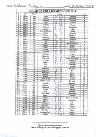Norvie: ^>0lbai.C .jcy ^ FonelvAX^G^-^Ò^fS
N° Data
12/jun
13/jun
13/jun
13/jun
14/jun
14/jun
14/jun
14/jun
15/jun
10 15/jun
11 15/jun
12 16/jun
13 16/jun
14 16/jun
15 17/jun
16 17/jun
17 17/jun
18 18/jun
19 18/jun
20 18/jun
21 19/jun
22 19/jun
23 19/jun
24 20/jun
25 20/jun
26 20/jun
27 21/jun
28 21/jun
29 21/jun
30 22/jun
31 22/jun
32 22/jun
33 23/jun
34 23/jun
35 23/jun
36 23/jun
37 24/jun
38 24/jun
39 24/jun
40 24/jun
41
42
25/jun
25/jun
43 25/jun
44 25/jun
45 26/jun
46 26/jun
47 26/jun
48 26/jun
BOLAO DA COPA DO MUNDO DE 2014
Horário 1." Fase
16h
12h
15h
18h
12h
15h
18h
21h
12h
15h
18h
12h
15h
18h
12h
15h
18h
12h
15h
18h
12h
15h
18h
12h
15h
18h
12h
15h
Brasil
México
Espanha
Chile
Colômbia
Uruguai
Inglaterra
Costa do Marfim
Suíça
França
3,
A
A
A
ü
_A
A
A
-ÍL
Argentina
Alemanha
Irã
Gana
Bélgica
Brasil
Rússia
Austrália
Espanha
Camarões
Colômbia
Uruguai
•Japão
Itália
Suíça
Honduras
Argentina
C
A
A
A
-2l
A
20.
A
Q
Cj
£l
f
^
SD.
±Z±
_^-
£L
a
Croácia
Camarões
Holanda
Austrália
Grécia
Costa Rica
Itália
Japão
Equador
£1
O
A
A.
A
^
a
A
A.
n
A
*
n
•2
Alemanha 2>
Cl
A
A
A.
a
£X
A
O
u.
o
Honduras
Bósnia
Portugal
Nigéria
Estados Unidos
Argélia
México
Coréia do Sul
Holanda
Chile
Croácia
Costa do Marfim
Inglaterra
Grécia
Costa Rica
França
Equador
Irá
Gana
18h
12h
15h
18h
12h
12h
16h
16h
12h
12h
16h
16h
I2h
12h
16h
16h
12h
12h
16h
16h
Nigéria
Bélgica
Coréia do Sul
Estados Unidos
Austrália
Holanda
Camarões
Croácia
Itália
Costa Rica
Japão
Grécia
Nigéria
Bósnia
Honduras
Equador
Estados Unidos
Portugal
Coréia do Sul
Argélia
AU.
•Ol
Xi
£L
^
a.
<y
A
Bósnia
Rússia
Argélia
Sl
A
A
jD
£l

£z
A
£1
A_i
A

O
A
A
A
A
£1
n
A
A
A
A
A
^v
2l.
sz
h
Portugal
Espanha
Chile
Brasil
México
Uruguai
Inglaterra
Colômbia
Costa do Marfim
Argentina
Irã
Suíça
França
Alemanha
Gana
Bélgica
Rússia
Maiores informações e regulamento:
www.bolaopantaneiro.bIogspot.com.br
Gr
B
B
D
D
E
II
H
B
D
D
E
H
H
B
B
D
I)
G
H
H
 