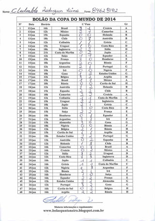 Nome: CbàÁ&$?6ç /ÀodiMZu^ -falwO, Fone: S^éd 8l&2
BOLÃO DA COPA DO MUNDO DE 2014
N° Data Horário 1." Fase Gr
1 12/jun 16h Brasil 75 -i Croácia A
2 13/jun 12h México n
-/ Camarões A
3 13/jun 15h Espanha o o Holanda B
4 13/jun 18b Chile o 1 Austrália B
5 14/jun 12h Colômbia / / Grécia C
6 14/jun ISh Uruguai / o Costa Rica D
7 14/jun 18h Inglaterra A •Z Itália D
8 14/jun 21h Costa do Marfim O J. Japão C
9 15/jun 12h Suíça -1 U Equador E
10 15/jun 15h França 3 o Honduras E
11 15/jun ISh Argentina 3, o Bósnia F
12 16/jun 12h Alemanha 3. i Portugal G
13 16/jun ISh Irã o o Nigéria F
14 16/jun 18h Gana A à. Estados Unidos C
15 17/jun 12h Bélgica % J Argélia H
16 17/jun 15h Brasil A •i México A
17 17/jun 18h Rússia o o Coréia do Sul H
18 18/jun 12h Austrália i X Holanda B
19 18/jun 15h Espanha X ^
Chile B
20 18/jun 18h Camarões r> 0 Croácia A
21 19/jun 12h Colômbia -i -i Costa do Marfim C
22 19/jun 15h Uruguai i X Inglaterra D
23 19/jun 18h Japão a. t Grécia C
24 20/jun 12h Itália 3 o Costa Rica D
25 20/jun 15h Suíça
â 3 França E
26 20/jun 18h Honduras o 4 Equador E
27 21/jun 12h Argentina •3 1 Irã F
28 21/jun 15h Alemanha 3 o Gana G
29 21/jun 18h Nigéria o c Bósnia F
30 22/jun 12h Bélgica ,2 y Rússia H
31 22/jun 15h Coréia do Sul L / Argélia H
32 22/jun 18h Estados Unidos
3 «2 Portugal G
33 23/jun 12h Austrália o J2, Espanha B
34 23/jun 12h Holanda / B Chile B
35 23/jun 16h Camarões o •t Brasil A
36 23/jun 16h Croácia o a México A
37 24/jun 12h Itália
 2 Uruguai D
38 24/jun 12h Costa Rica i 3 Inglaterra D
39 24/jun 16h Japão -4 A Colômbia C
40 24/jun 16h Grécia y -1 Costa do Marfim C
41 25/jun 12h Nigéria 4 3 Argentina F
42 25/jun 12h Bósnia ,3 1 Irã F
43 25/jun 16h Honduras •( O Suíça E
44 25/jun 16h Equador 3 0. França E
45 26/jun 12h Estados Unidos 3 2 Alemanha G
46 26/jun 12h Portugal ü 2 Gana G
47 26/jun 16h Coréia do Sul .o a Bélgica H
48 26/jun 16 li Argélia a. a. Rússia H
^JzQ^Cfí* /^>
Maiores informações c regulamento:
www.bolaopantaneiro.blogspot.com.br
 