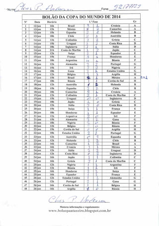 Noriv.^_ Afi7 .S 7n (Z js? S Q
Fone:
qz/77/23
Del
BOLÃO DA COPA DO MUNDO DE 2014
V Data Horário 1." Fase Gr
1 12/jun 16h Brasil y,
L Croácia A
~> 13/jun 12h México ? ••->
Camarões A
3 13/jun ISn Espanha 2. Holanda B
4 13/j un 18h Chile SJ JL Austrália B
5 14/jun 12h Colômbia 2 2 Grécia C
6 14/j u ii 15h Uruguai 2
2 Costa Rica D
7 14/jun 18h Inglaterra J 1 Itália D
8 14/jun 21h Costa do Marfim L Japão C
9 15/jun 12h Suíça 2 X Equador E
10 15/j u n ISh França L Honduras E
11 15/j un 18h Argentina M A- Bósnia F
12 16/j un 12h Alemanha o
2 Portugal G
13 16/jun 15h Irã 1 -1 Nigéria F
14 16/jun 18h Gana 7 L Estados.Unidos G
15 17/jun 12h Bélgica i i Argélia H
16 17/jun 15h Brasil % i México A •
17 17/jun 18h Rússia 1 J Coréia do Sul H
18 18/jun 12h Austrália 4 % Holanda B
19 18/jun ISh Espanha 2 Z Chile B
20 18/jun 18h Camarões 2 JL Croácia A
21 19/jun 12h Colômbia 7 X Costa do Marfim C
22 19/jun ISh Uruguai c" c~> Inglaterra D
23 19/jun 18h Japão i_ a Grécia C
24 20/jun 12h Itália 9 O Costa Rica I)
25 20/jun ISh Suíça  X França E
26 20/jun 18b Honduras  X Equador E
27 21/j u ii 12h Argentina 2 o Irã F
28 21/jun ISh Alemanha z Z Gana G
29 21/jun 18h Nigéria r~)
c? Bósnia F
30 22/jun 12h Bélgica f)
o> Rússia II
31 22/jun 15h Coréia do Sul O £ Argélia II
32 22/jun I8h Estados Unidos 1
z Portugal G
33 23/jun 12h Austrália C Espanha B
34 23/jun 12h Holanda 2 Z- Chile B
35 23/jun 16h Camarões A •^7_ Brasil A
36 23/jun I6h Croácia  1 México A
37 24/jun I2h Itália n z Uruguai D
38 24/jun I2h Costa Rica c '7 Inglaterra D
39 24/jun I6h Japão  1 Colômbia C
40 24/jun 16h Grécia n I Costa do Marfim C
41 25/jun 12h Nigéria  1 Argentina F
42 25/jun 12h Bósnia 1 i Irá F
43 25/jun 16h Honduras :2 z Suíça E
44 25/jun 16h Equador / 2 França E
45 26/jun 12h Estados Unidos ) ?. Alemanha G
46 26/jun 12h Portugal
ei
i Gana G
47 26/jun 16h Coréia do Sul } 1 Bélgica H
48 26/jun I6h Argélia -i O Rússia H
Maiores informações e regulamento:
www.bolaopantaneiro.blogspot.com.br
 