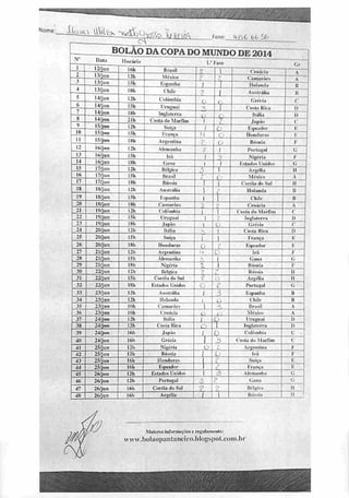 Nome: ílocii
.—
rs
BOLÃO DACOPA DO MUNDO DE2014
N° Data
12/jun
Horária
Ifth llro.su
1/
2
Fase
|
r,r
m
3
4
13/jun
I.Vjun
13/jun
I2h
ISh
IKh
México
Espanha
Chi li'
7
f
z~
Caiuaiórs
Holanda
A
fi
5
6
14/jun 121. Culõmhia
ZL
~0
! AiittrlHía
Gréna
ii
7
8
14/iun
lá/fim
IKh
Uruguai
Inglaterra i _o_
Cosia Kíca
Hí.Im
10
15/jun 121»
Costado MurHin
Suíça
1
t
l Japão
l&qusdor
i
i
li 15/jun
IMi
INii
Vrança
Argentina
4
7
0 lh;lllllll.r,
IJosuhi
I-:
P
-n 16/jun 121. Alemanha l í Portugal <;
13 16/jun 15h [ri,  Í5 NíRéria F
14 16/jun IKh (lana  1 Estados Unidos (;
15 17/jun 12h Bélgica 1 Argélia ii
ir» 17/jun ISIi Brasil •
L. í México A
17 17/jun ISh Rússia I (.'uréia <l" Sul li
18 18/jun 121» Austrália ] Uolnndii II
19 18/jun I5h Kspanha 1 1 Cllilr 11
20 lH/jun IKh Camarnrs ->
Croácia A
21 19/jnn I2h 1 'nlniiil.iii 1 | Custa ri» Marfim c
2> 19/}un ISh Uruguai *i
IiiglaliTra 1)
2.1 lAífna IKh Japão  O Grécia c
24
25
20/jun 12h Itália 1 Costa Kica 0
20/jun ISh Suíça 1 I França K
26 20/jan IKh Honduras P- , 2 Equador K
27 21/jun 121. Argentina > o lí-;i P
2x 21/jun 15h Ali'tuanha i Cuiui <;
29 21/jun 18b Níjrfria ?. i Hósnia F
30
31
22/jun I2h [(cínica ? <*-
Rússia Ti
22/jun I51i Coréia do Sul < t • Argélia li
32 22/j u ri IKh l'Ata<ltis Unidos 0 c Portugal í;
33
34
23/jun I2h Austrália  3 fcspanha »
23/jun 121. Holanda 1 ij| Chile li
35 23.'jun I6h Camarões 1 -
Brasil A
36 23/jun tóh Croácia o .
léíi-u A
37 Z4/jun I2h Itália 1 L< Uruguai I)
38 24/jun I2h Custa Rica *•'"-' II Inglaterra I)
39 24/jun I6h .Janân f; 0 Colômbia 1
40 24/jun 16h Grécia
1 3 Cosia (In Marfim c
41 25/jun I2h Nigéria D t Argentina I
42 25/jun 12 h llôsnia ü Irã F
43
44
25ijun
2§/jun lÉh KqunoW Franca K
45 26/juu I2h listado* Unidos -T,
Alemanha G
46 26/jun 121. Portugal •_•
31
Gana <;
47 26/jun 16h Coréia ílu Sul •
s lléljiir.i li
48 2ú/jun 16h Argélia 1 Hiivsia » 1
Maiores informa efie*c rejniMKnijoloJ
uvv.hnlao|Kint!]iU'iro.hl<)^sj>ol.tnin.l)i
 